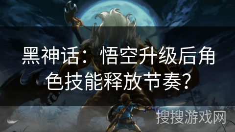 黑神话：悟空升级后角色技能释放节奏？