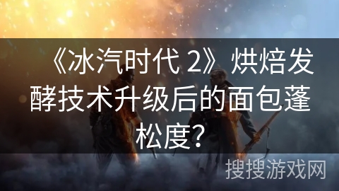 《冰汽时代 2》烘焙发酵技术升级后的面包蓬松度？