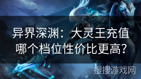 异界深渊：大灵王充值哪个档位性价比更高？