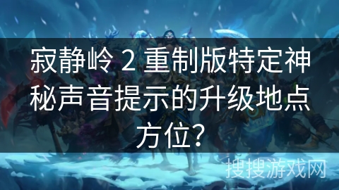 寂静岭 2 重制版特定神秘声音提示的升级地点方位？