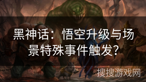 黑神话：悟空升级与场景特殊事件触发？