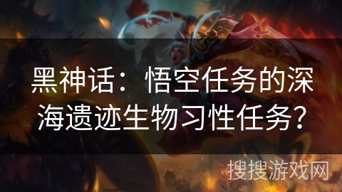 黑神话：悟空任务的深海遗迹生物习性任务？