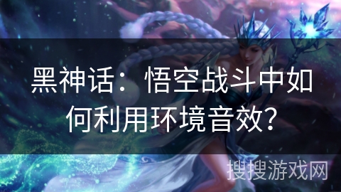 黑神话：悟空战斗中如何利用环境音效？