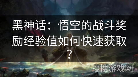 黑神话：悟空的战斗奖励经验值如何快速获取？