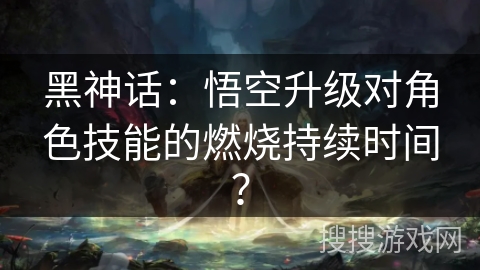 黑神话：悟空升级对角色技能的燃烧持续时间？