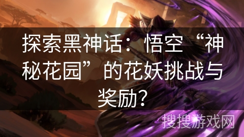 探索黑神话：悟空“神秘花园”的花妖挑战与奖励？