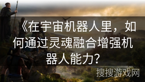 《在宇宙机器人里，如何通过灵魂融合增强机器人能力？