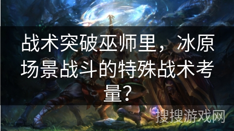 战术突破巫师里，冰原场景战斗的特殊战术考量？