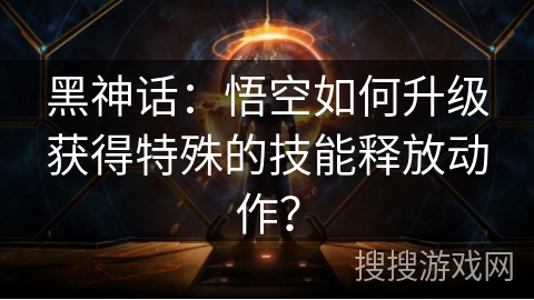 黑神话：悟空如何升级获得特殊的技能释放动作？
