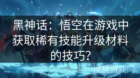 黑神话:悟空在游戏中获取稀有技能升级材料的技巧? 黑神话:悟空在游戏中获取稀有技能升级材料的技巧?