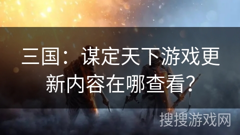 三国：谋定天下游戏更新内容在哪查看？