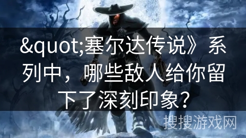 "塞尔达传说》系列中，哪些敌人给你留下了深刻印象？