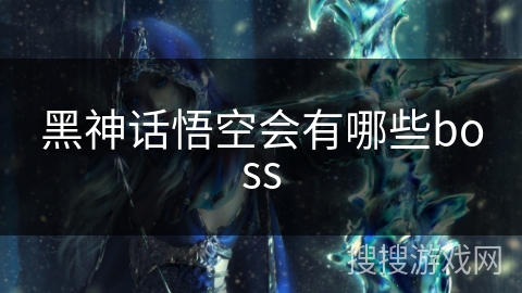 黑神话悟空会有哪些boss 黑神话悟空会有哪些boss