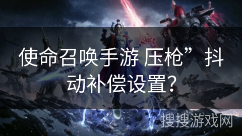 使命召唤手游 压枪”抖动补偿设置？