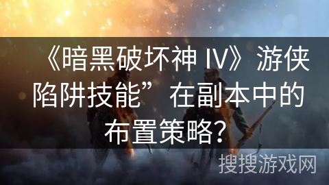 《暗黑破坏神 IV》游侠 陷阱技能”在副本中的布置策略？