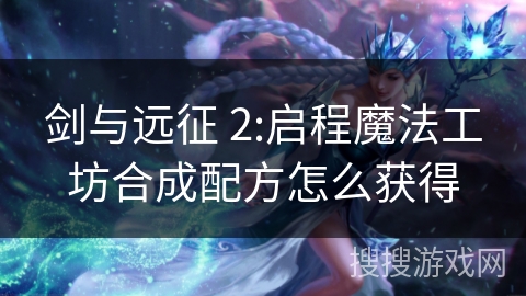 剑与远征 2:启程魔法工坊合成配方怎么获得 剑与远征 2:启程魔法工坊合成配方怎么获得