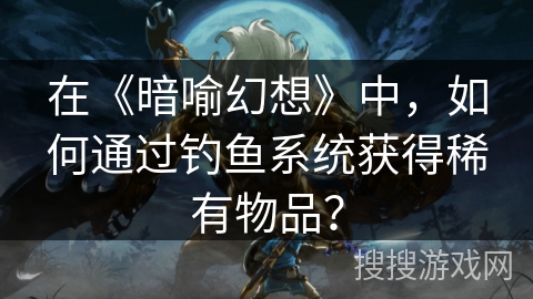 在《暗喻幻想》中,如何通过钓鱼系统获得稀有物品? 在《暗喻幻想》中,如何通过钓鱼系统获得稀有物品?