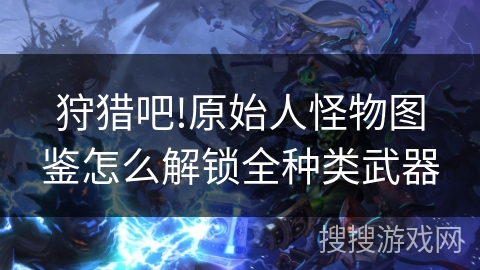 狩猎吧!原始人怪物图鉴怎么解锁全种类武器