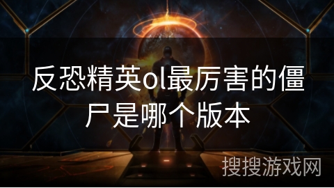 反恐精英ol最厉害的僵尸是哪个版本 反恐精英ol最厉害的僵尸是哪个版本