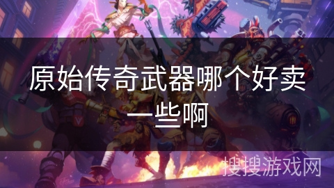 原始传奇武器哪个好卖一些啊 原始传奇武器哪个好卖一些啊