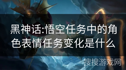 黑神话:悟空任务中的角色表情任务变化是什么 黑神话:悟空任务中的角色表情任务变化是什么