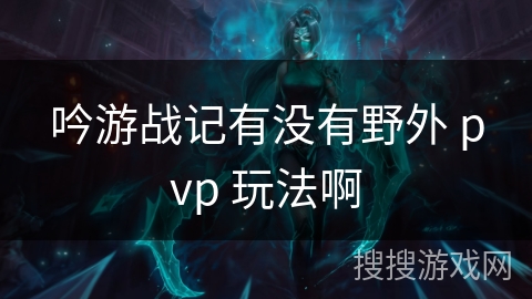 吟游战记有没有野外 pvp 玩法啊 吟游战记有没有野外 pvp 玩法啊