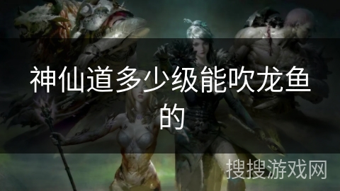神仙道多少级能吹龙鱼的