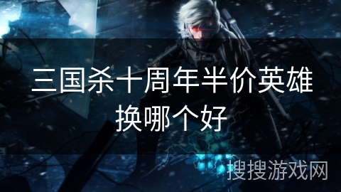 三国杀十周年半价英雄换哪个好 三国杀十周年半价英雄换哪个好