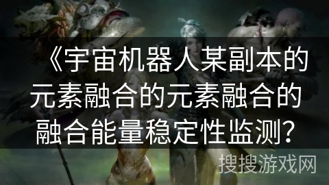 《宇宙机器人某副本的元素融合的元素融合的融合能量稳定性监测? 《宇宙机器人某副本的元素融合的元素融合的融合能量稳定性监测?