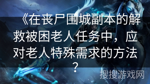 《在丧尸围城副本的解救被困老人任务中,应对老人特殊需求的方法? 《在丧尸围城副本的解救被困老人任务中,应对老人特殊需求的方法?
