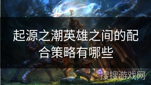 起源之潮英雄之间的配合策略有哪些