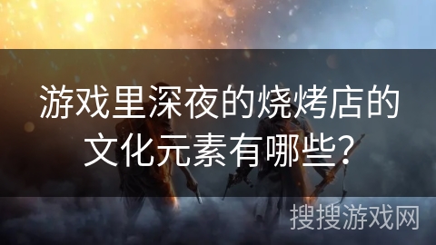 游戏里深夜的烧烤店的文化元素有哪些? 游戏里深夜的烧烤店的文化元素有哪些?