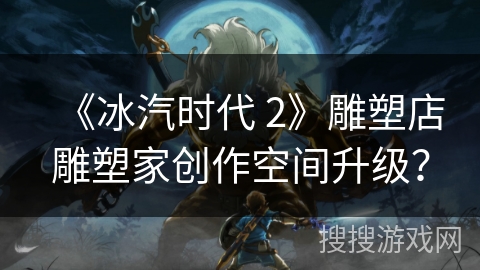 《冰汽时代 2》雕塑店雕塑家创作空间升级？