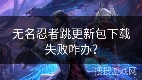 无名忍者跳更新包下载失败咋办？