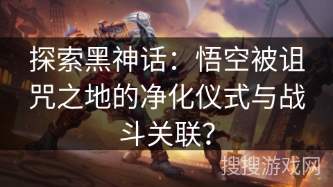 探索黑神话:悟空被诅咒之地的净化仪式与战斗关联? 探索黑神话:悟空被诅咒之地的净化仪式与战斗关联?