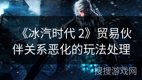 《冰汽时代 2》贸易伙伴关系恶化的玩法处理 《冰汽时代 2》贸易伙伴关系恶化的玩法处理