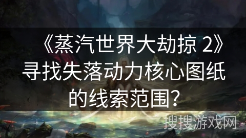 《蒸汽世界大劫掠 2》寻找失落动力核心图纸的线索范围？