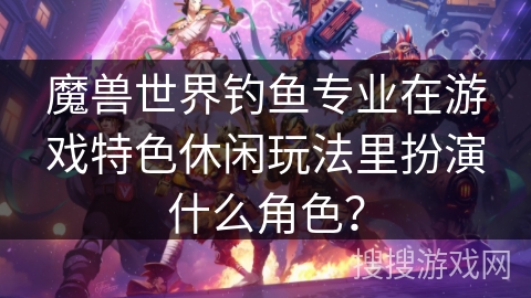 魔兽世界钓鱼专业在游戏特色休闲玩法里扮演什么角色？