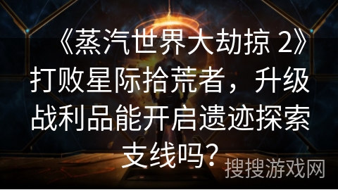 《蒸汽世界大劫掠 2》打败星际拾荒者,升级战利品能开启遗迹探索支线吗?