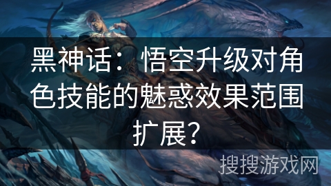 黑神话:悟空升级对角色技能的魅惑效果范围扩展?