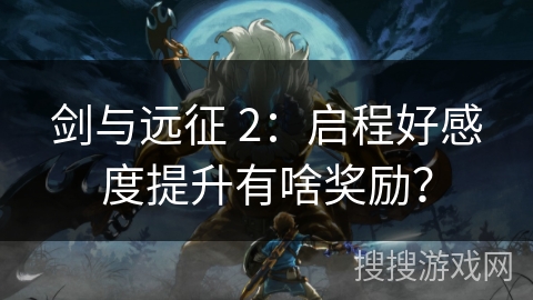 剑与远征 2：启程好感度提升有啥奖励？