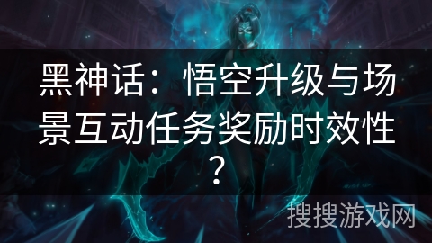 黑神话：悟空升级与场景互动任务奖励时效性？