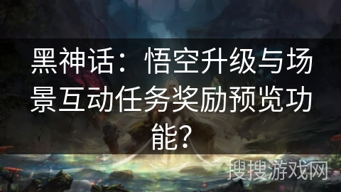 黑神话：悟空升级与场景互动任务奖励预览功能？