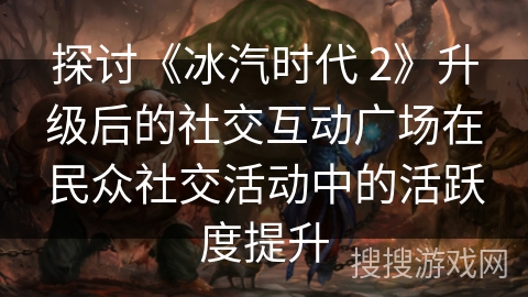 探讨《冰汽时代 2》升级后的社交互动广场在民众社交活动中的活跃度提升