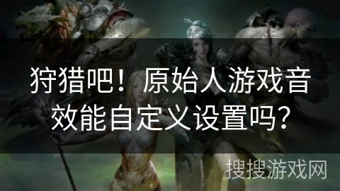 狩猎吧！原始人游戏音效能自定义设置吗？