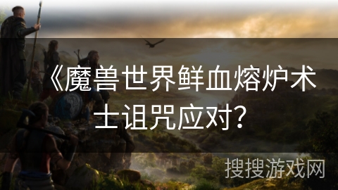 《魔兽世界鲜血熔炉术士诅咒应对？