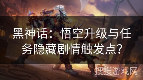 黑神话：悟空升级与任务隐藏剧情触发点？