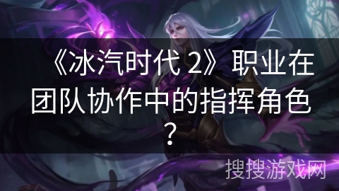 《冰汽时代 2》职业在团队协作中的指挥角色?