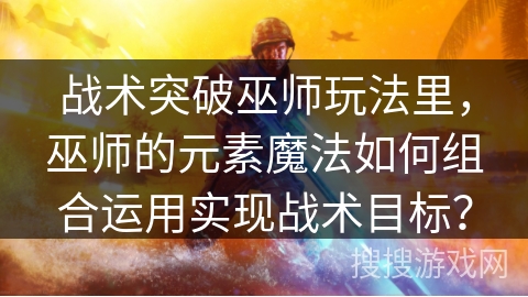 战术突破巫师玩法里，巫师的元素魔法如何组合运用实现战术目标？