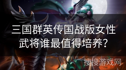 三国群英传国战版女性武将谁最值得培养？